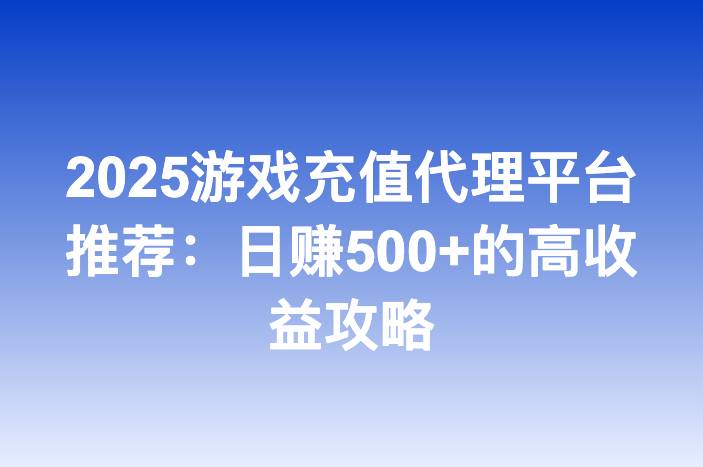 2025游戏充值代理平台推荐：日赚500+的高收益攻略