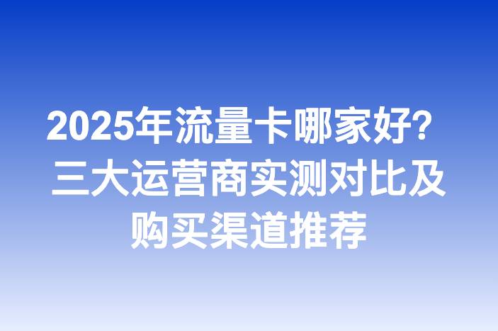 2025年流量卡哪家好？三大运营商实测对比及购买渠道推荐