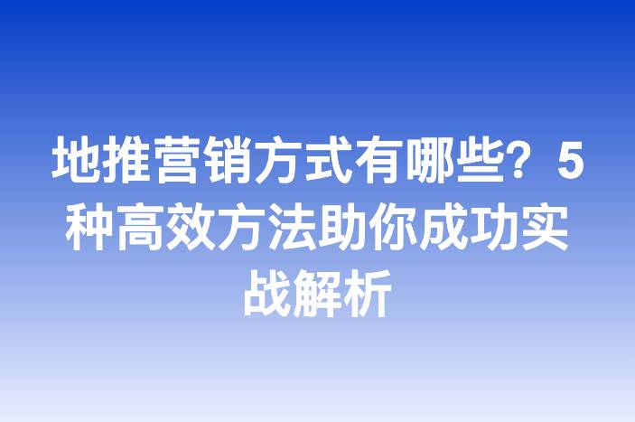 地推营销方式有哪些？5种高效方法助你成功实战解析
