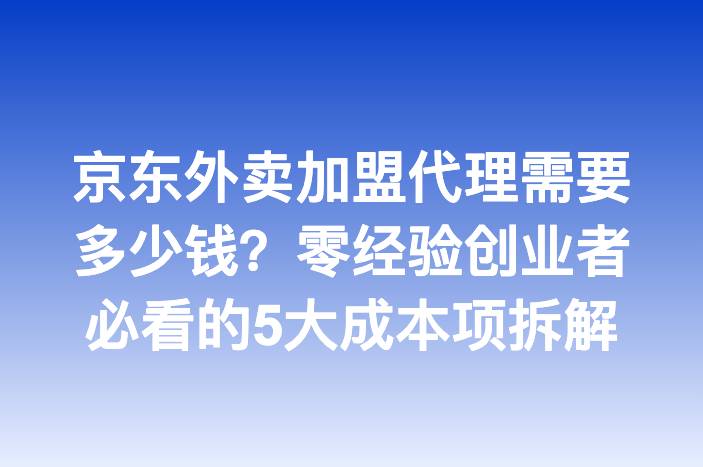 京东外卖加盟代理需要多少钱？零经验创业者必看的5大成本项拆解