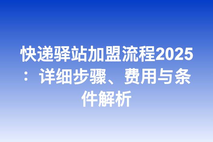 快递驿站加盟流程2025：详细步骤、费用与条件解析