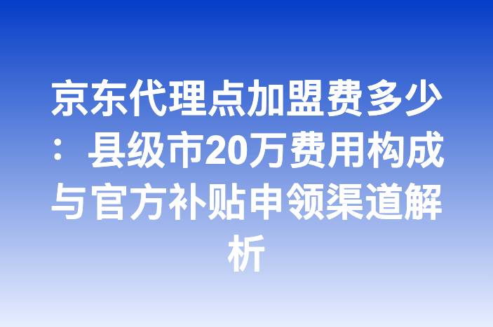京东代理点加盟费多少：县级市20万费用构成与官方补贴申领渠道解析
