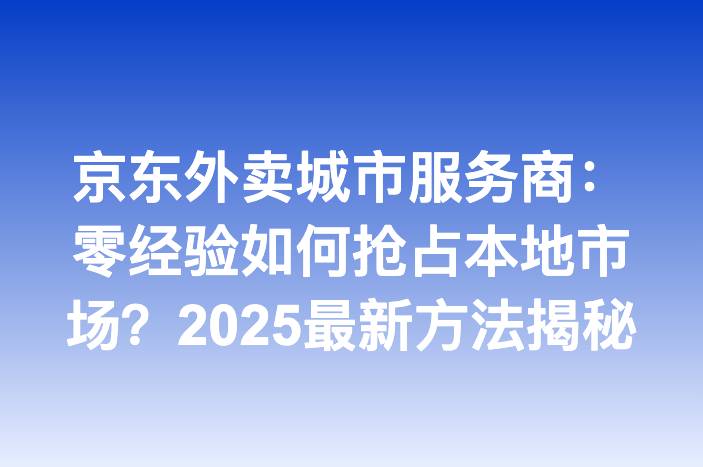 京东外卖城市服务商：零经验如何抢占本地市场？2025最新方法揭秘