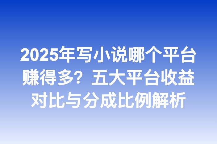 2025年写小说哪个平台赚得多？五大平台收益对比与分成比例解析