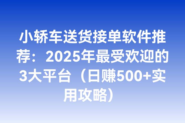 小轿车送货接单软件推荐：2025年最受欢迎的3大平台（日赚500+实用攻略）