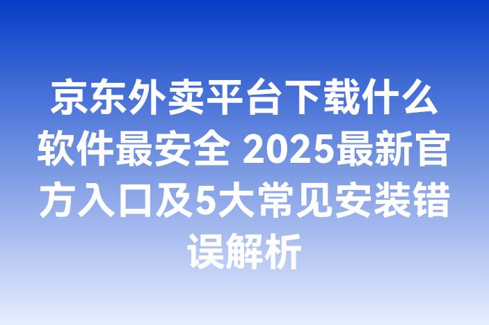 京东外卖平台下载什么软件最安全 2025最新官方入口及5大常见安装错误解析