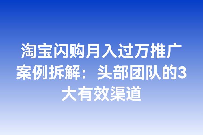 淘宝闪购月入过万推广案例拆解：头部团队的3大有效渠道