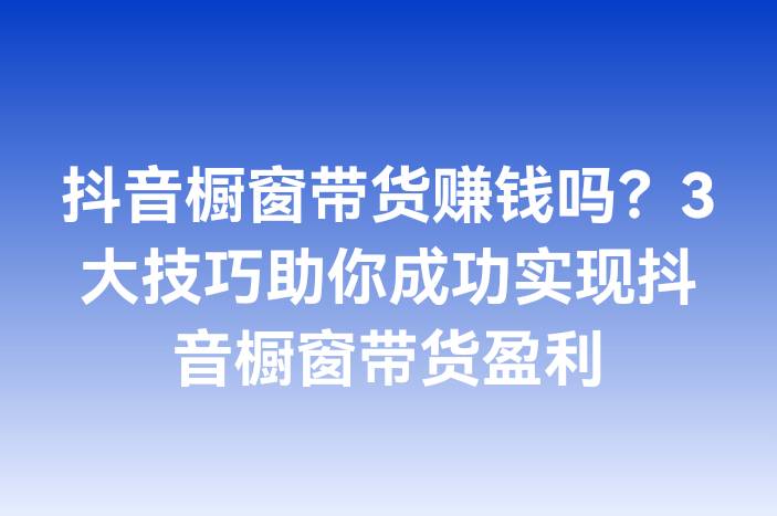 抖音橱窗带货赚钱吗？3大技巧助你成功实现抖音橱窗带货盈利