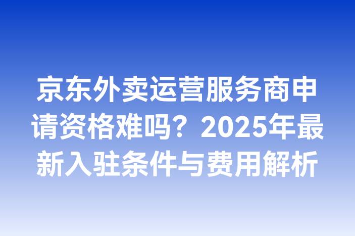 京东外卖运营服务商申请资格难吗？2025年最新入驻条件与费用解析
