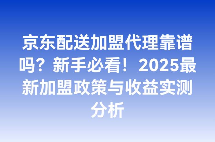 京东配送加盟代理靠谱吗？新手必看！2025最新加盟政策与收益实测分析