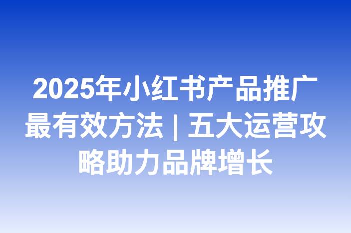 2025年小红书产品推广最有效方法 | 五大运营攻略助力品牌增长