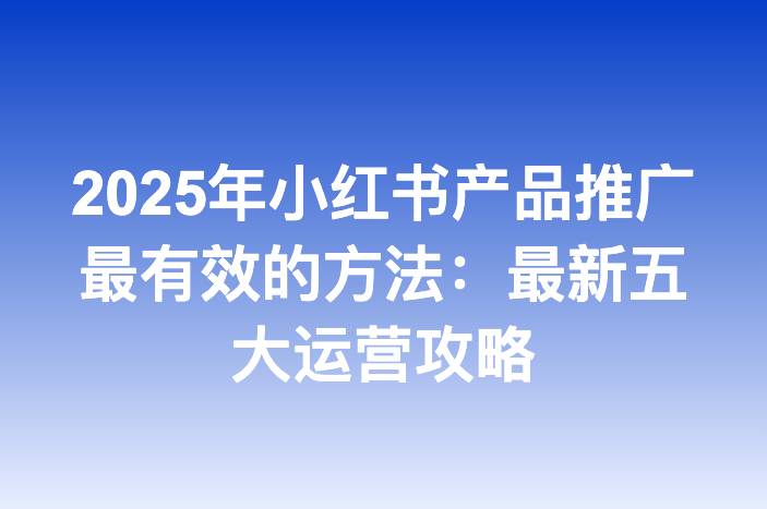 2025年小红书产品推广最有效的方法：最新五大运营攻略