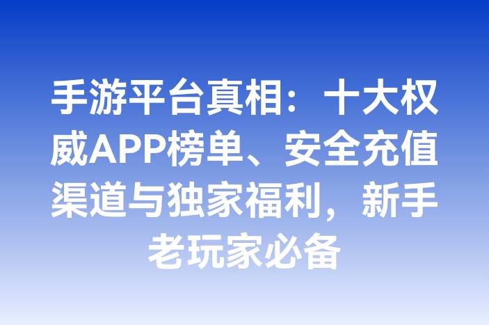 手游平台真相：十大权威APP榜单、安全充值渠道与独家福利，新手老玩家必备
