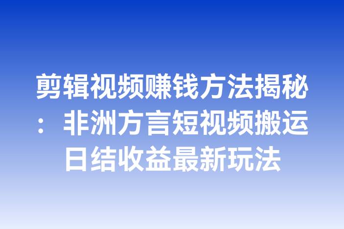 剪辑视频赚钱方法揭秘：非洲方言短视频搬运日结收益最新玩法
