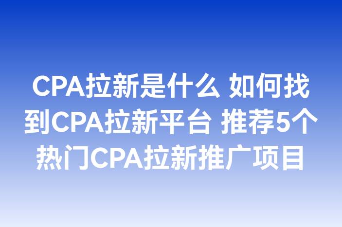 CPA拉新是什么 如何找到CPA拉新平台 推荐5个热门CPA拉新推广项目