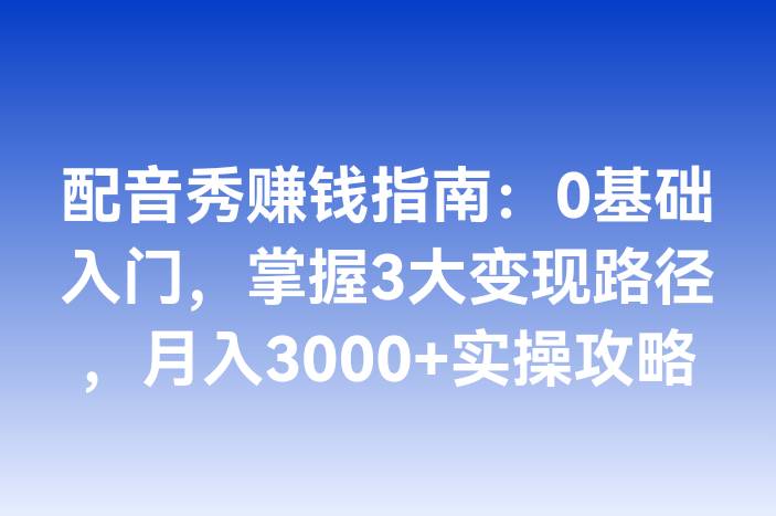 配音秀赚钱指南：0基础入门，掌握3大变现路径，月入3000+实操攻略