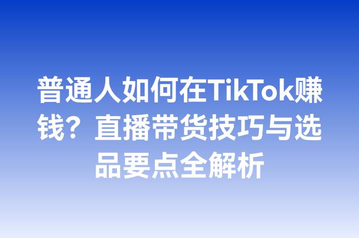 普通人如何在TikTok赚钱？直播带货技巧与选品要点全解析