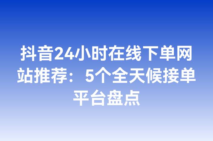 抖音24小时在线下单网站推荐：5个全天候接单平台盘点