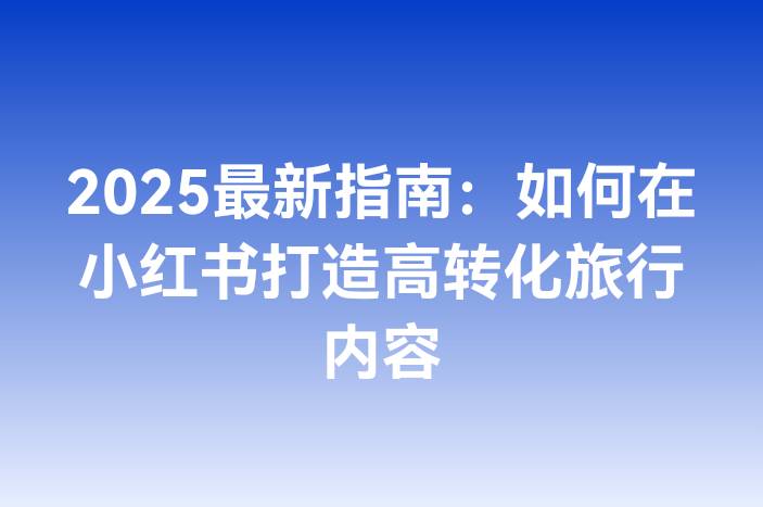 2025最新指南：如何在小红书打造高转化旅行内容