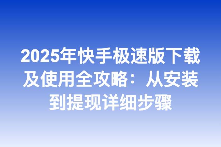 2025年快手极速版下载及使用全攻略：从安装到提现详细步骤-企谈
