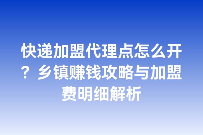 快递加盟代理点怎么开？乡镇赚钱攻略与加盟费明细解析