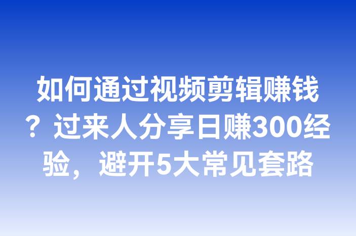 如何通过视频剪辑赚钱？过来人分享日赚300经验，避开5大常见套路