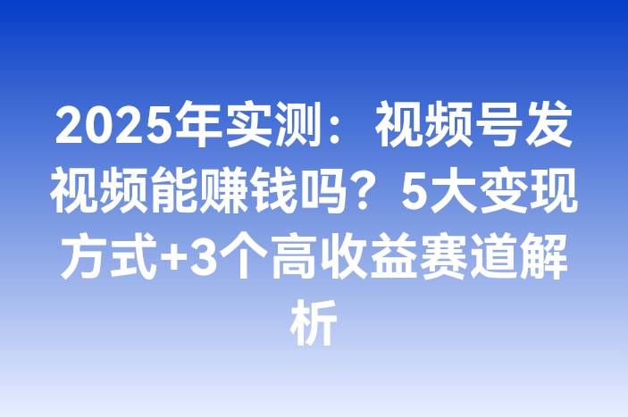 2025年实测：视频号发视频能赚钱吗？5大变现方式+3个高收益赛道解析