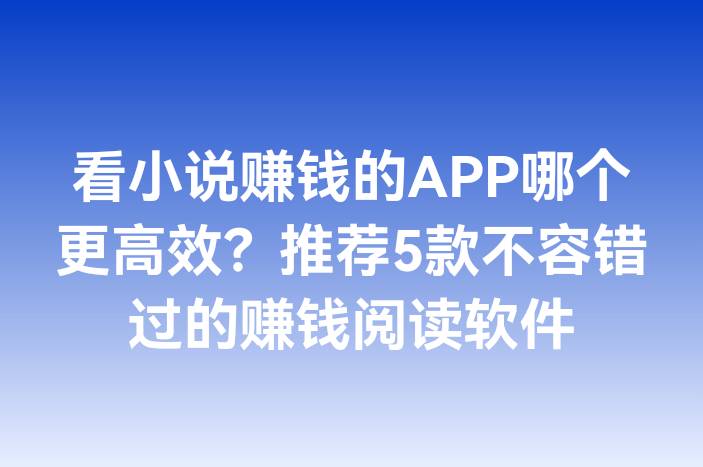 看小说赚钱的APP哪个更高效？推荐5款不容错过的赚钱阅读软件