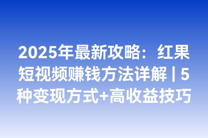 2025年最新攻略：红果短视频赚钱方法详解 | 5种变现方式+高收益技巧