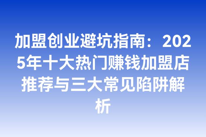 加盟创业避坑指南：2025年十大热门赚钱加盟店推荐与三大常见陷阱解析