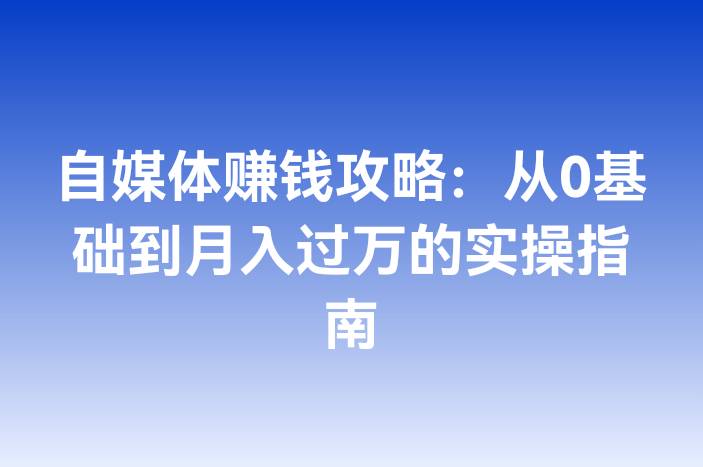 自媒体赚钱攻略：从0基础到月入过万的实操指南