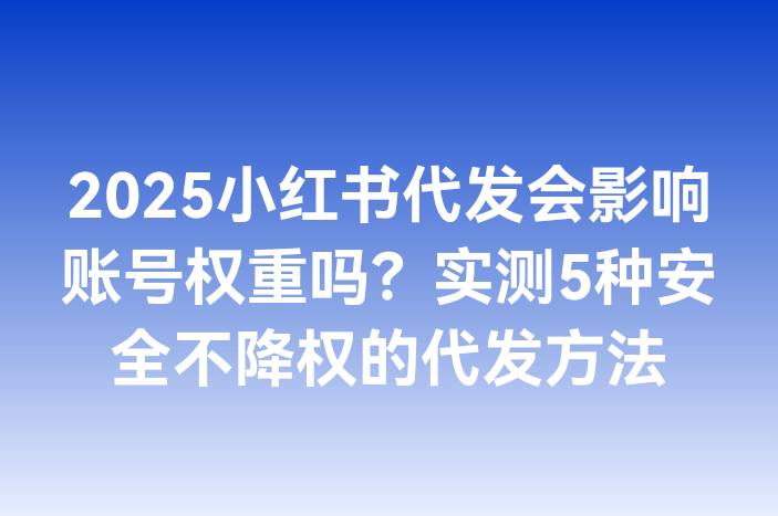 2025小红书代发会影响账号权重吗？实测5种安全不降权的代发方法