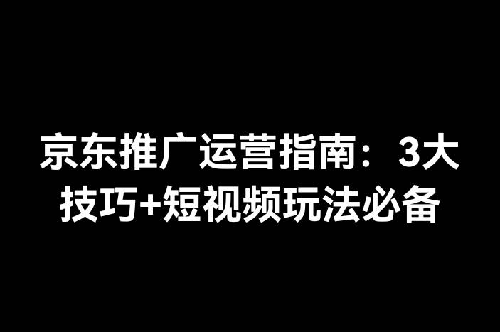 京东推广运营指南：3大技巧+短视频玩法必备