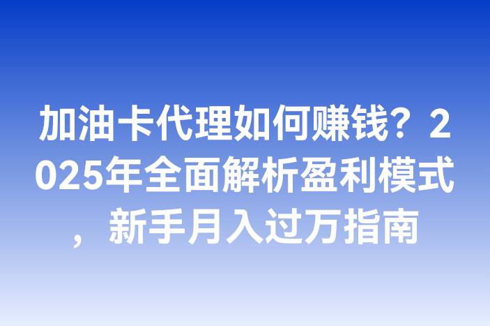 加油卡代理如何赚钱？2025年全面解析盈利模式，新手月入过万指南