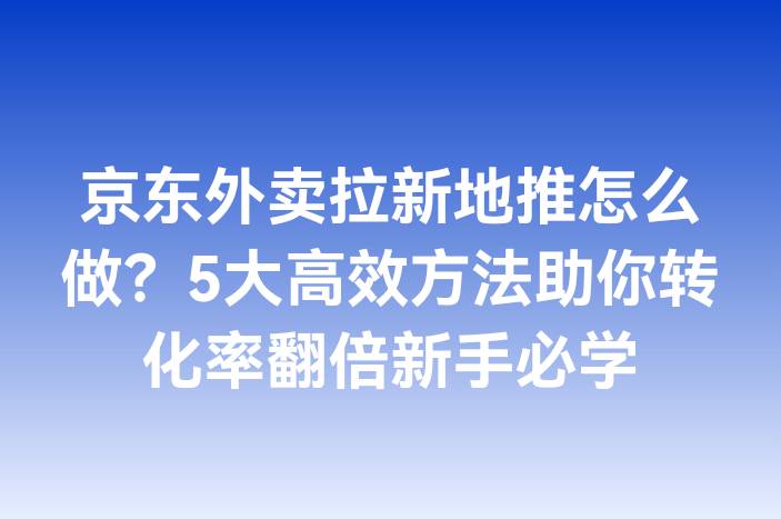 京东外卖拉新地推怎么做？5大高效方法助你转化率翻倍新手必学