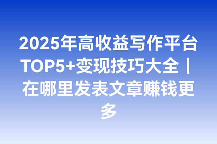 2025年高收益写作平台TOP5+变现技巧大全｜在哪里发表文章赚钱更多
