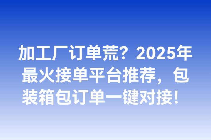 加工厂订单荒？2025年最火接单平台推荐，包装箱包订单一键对接！
