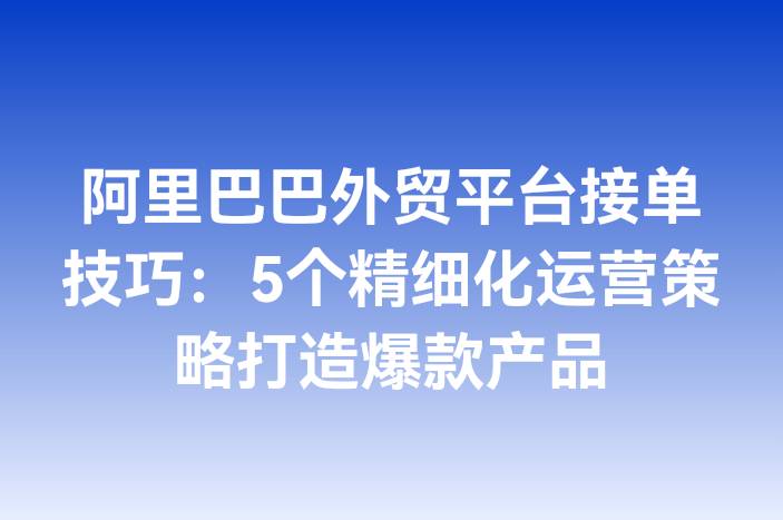 阿里巴巴外贸平台接单技巧：5个精细化运营策略打造爆款产品