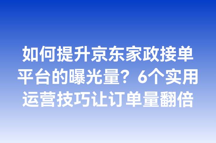 如何提升京东家政接单平台的曝光量？6个实用运营技巧让订单量翻倍