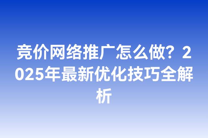竞价网络推广怎么做？2025年最新优化技巧全解析