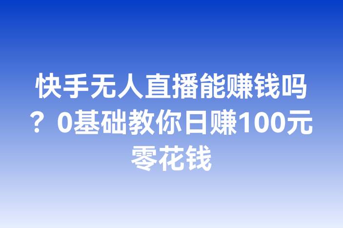 快手无人直播能赚钱吗？0基础教你日赚100元零花钱