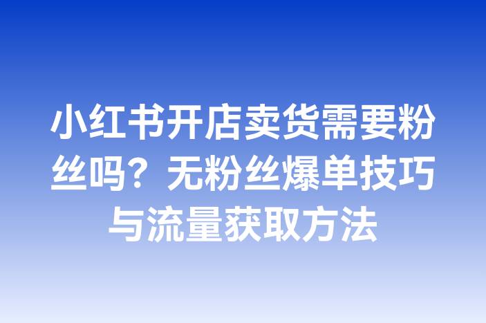 小红书开店卖货需要粉丝吗？无粉丝爆单技巧与流量获取方法