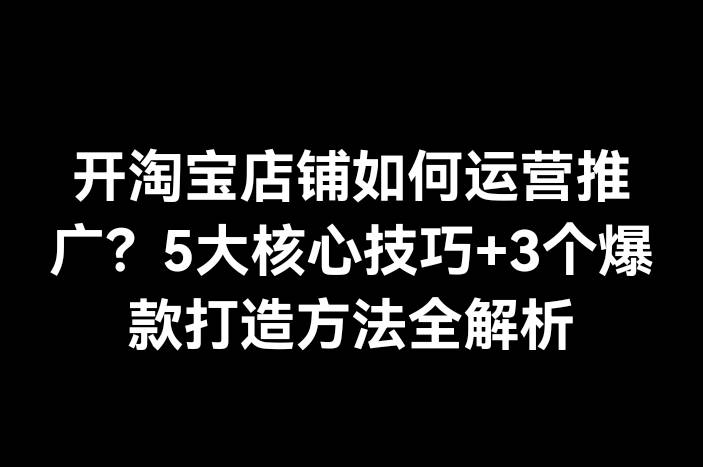 开淘宝店铺如何运营推广？5大核心技巧+3个爆款打造方法全解析