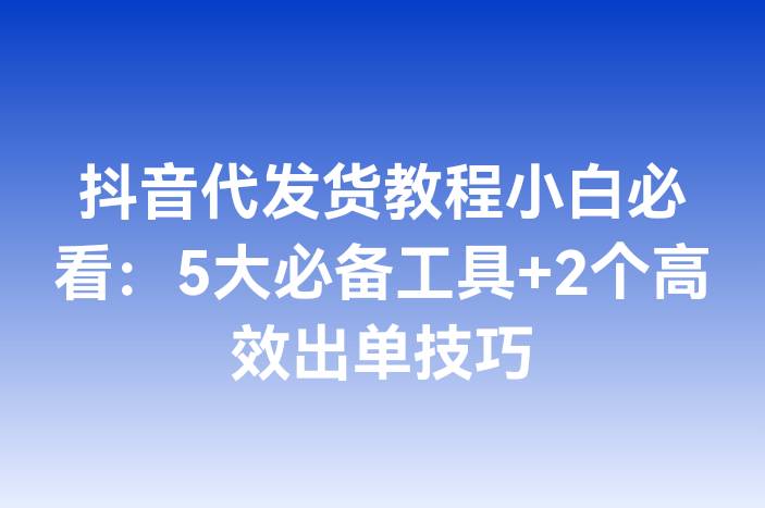 抖音代发货教程小白必看：5大必备工具+2个高效出单技巧