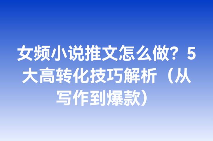 女频小说推文怎么做？5大高转化技巧解析（从写作到爆款）