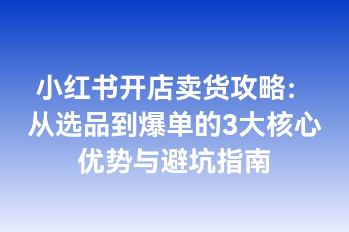 小红书开店卖货攻略：从选品到爆单的3大核心优势与避坑指南
