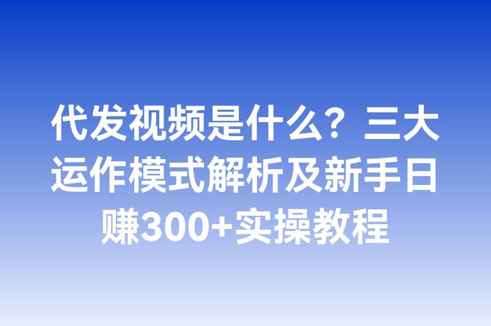代发视频是什么？三大运作模式解析及新手日赚300+实操教程