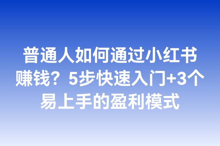 普通人如何通过小红书赚钱？5步快速入门+3个易上手的盈利模式