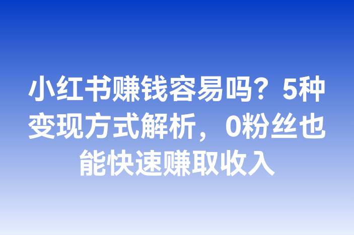 小红书赚钱容易吗？5种变现方式解析，0粉丝也能快速赚取收入