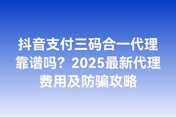 抖音支付三码合一代理靠谱吗？2025最新代理费用及防骗攻略